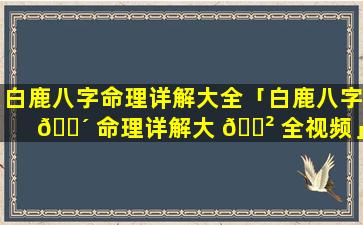 白鹿八字命理详解大全「白鹿八字 🐴 命理详解大 🌲 全视频」